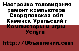 Настройка телевидения, ремонт компьютера - Свердловская обл., Каменск-Уральский г. Компьютеры и игры » Услуги   